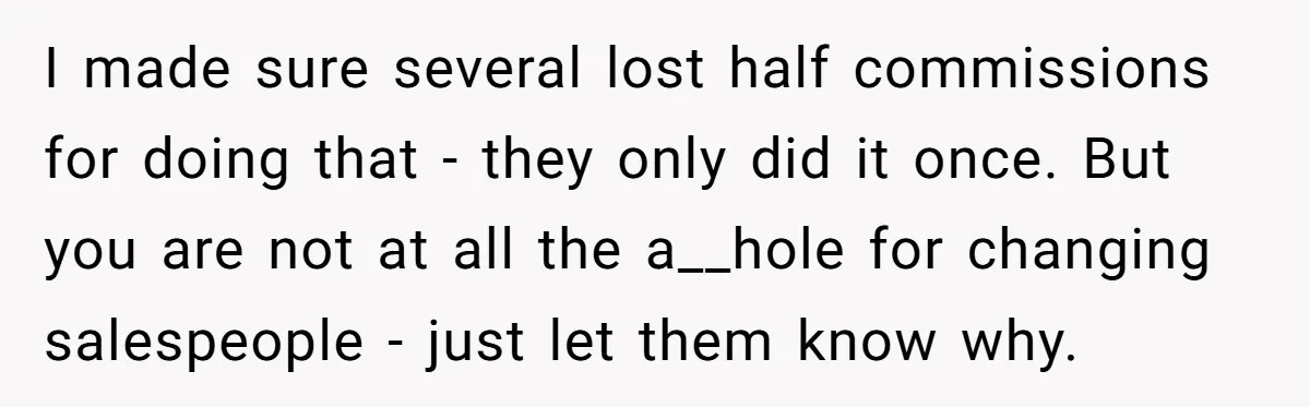 I made sure several lost half commissions for doing that - they only did it once. But you are not at all the a__hole for changing salespeople - just let...