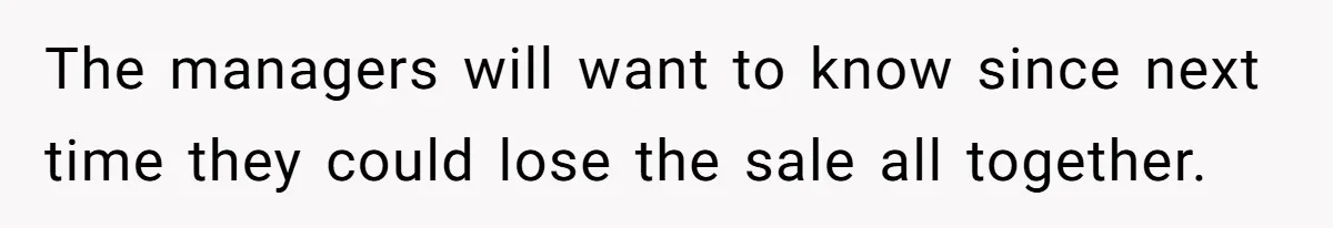 The managers will want to know since next time they could lose the sale all together.