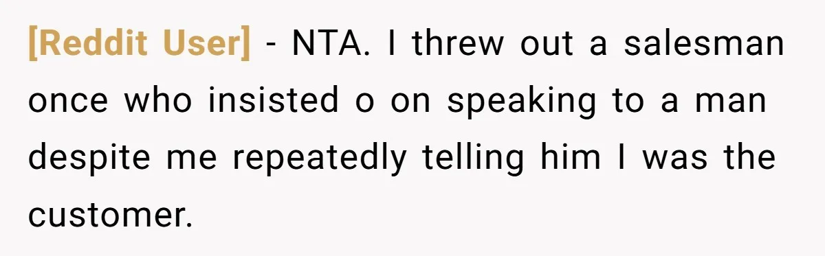 [Reddit User] − NTA. I threw out a salesman once who insisted o on speaking to a man despite me repeatedly telling him I was the customer.