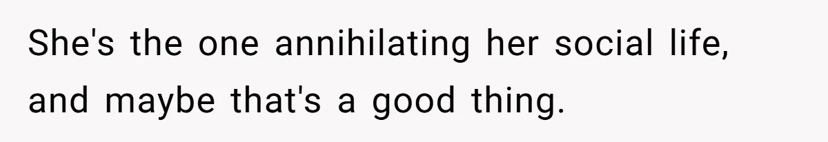 She's the one annihilating her social life, and maybe that's a good thing.