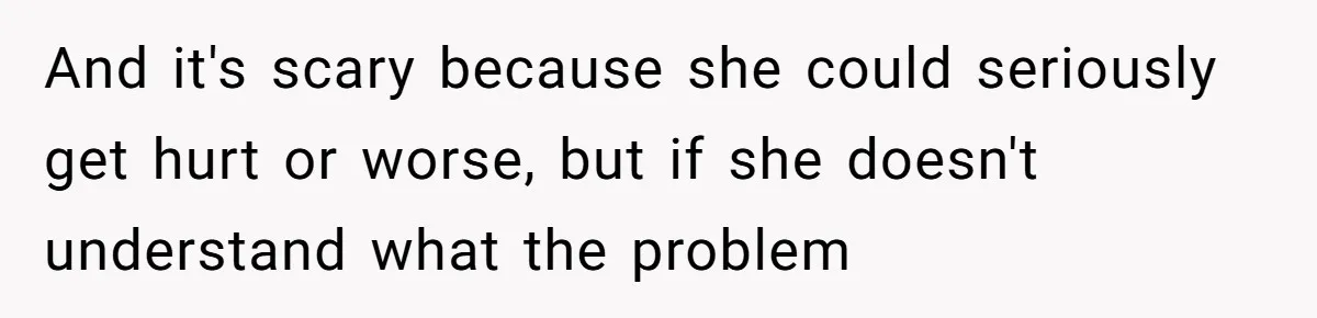 And it's scary because she could seriously get hurt or worse, but if she doesn't understand what the problem