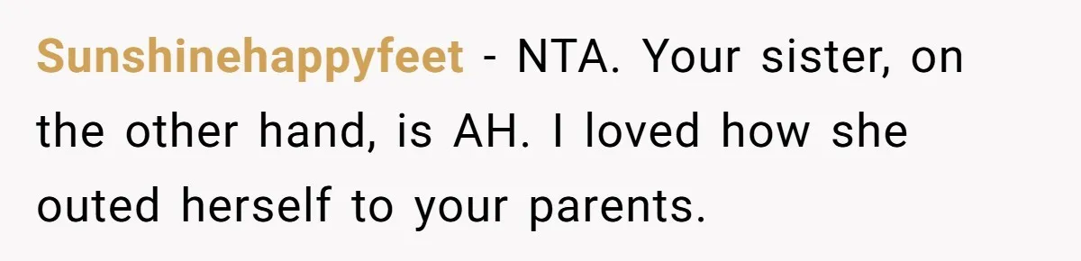 Sunshinehappyfeet − NTA. Your sister, on the other hand, is AH. I loved how she outed herself to your parents.