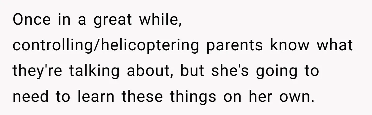 Once in a great while, controlling/helicoptering parents know what they're talking about, but she's going to need to learn these things on her own.