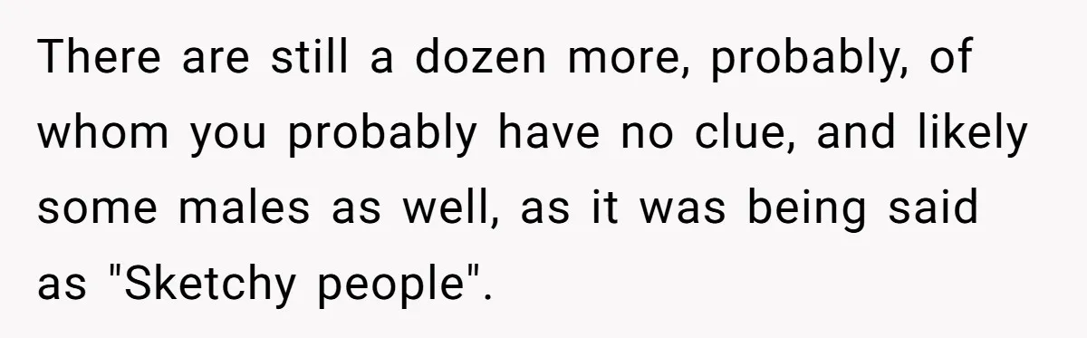 There are still a dozen more, probably, of whom you probably have no clue, and likely some males as well, as it was being said as "Sketchy people".