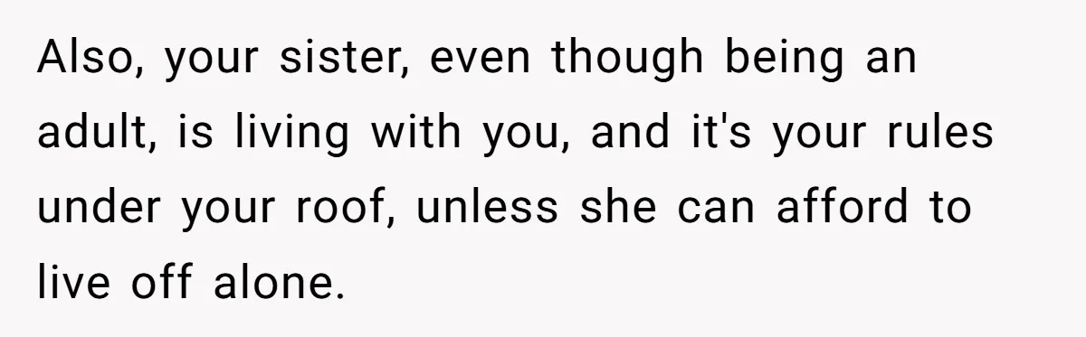 Also, your sister, even though being an adult, is living with you, and it's your rules under your roof, unless she can afford to live off alone.