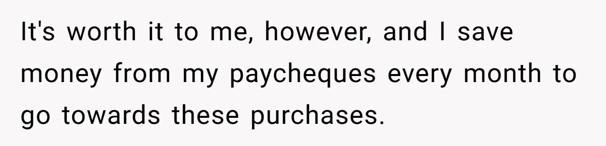 It's worth it to me, however, and I save money from my paycheques every month to go towards these purchases.