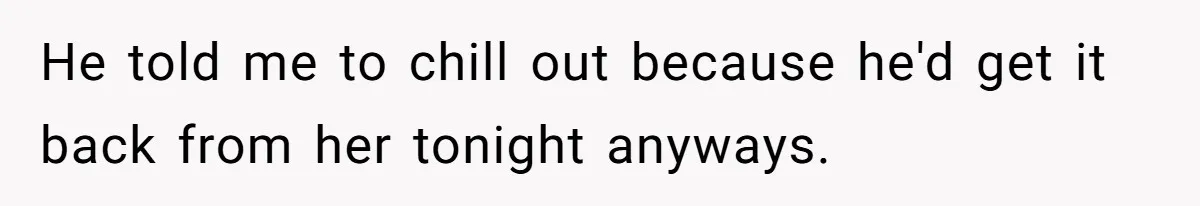 He told me to chill out because he'd get it back from her tonight anyways.