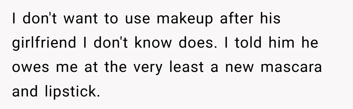 I don't want to use makeup after his girlfriend I don't know does. I told him he owes me at the very least a new mascara and lipstick.