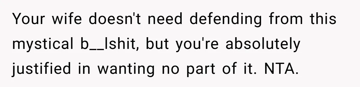 Your wife doesn't need defending from this mystical b__lshit, but you're absolutely justified in wanting no part of it. NTA.