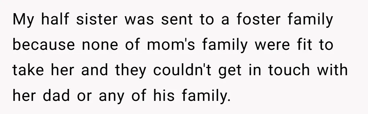 My half sister was sent to a foster family because none of mom's family were fit to take her and they couldn't get in touch with her dad or any...