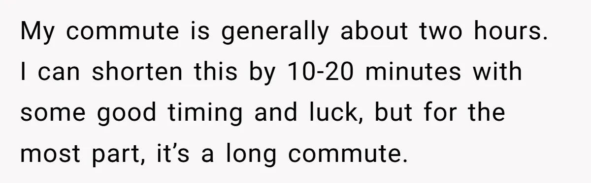 My commute is generally about two hours. I can shorten this by 10-20 minutes with some good timing and luck, but for the most part, it’s a long commute.