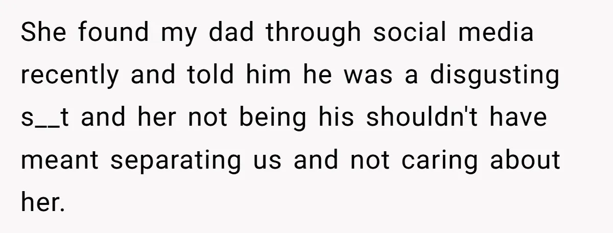 She found my dad through social media recently and told him he was a disgusting s__t and her not being his shouldn't have meant separating us and not caring about...