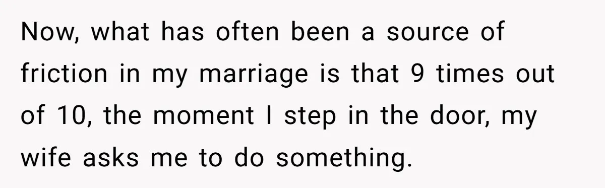 Now, what has often been a source of friction in my marriage is that 9 times out of 10, the moment I step in the door, my wife asks me...