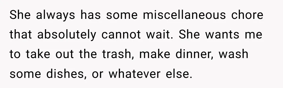 She always has some miscellaneous chore that absolutely cannot wait. She wants me to take out the trash, make dinner, wash some dishes, or whatever else.