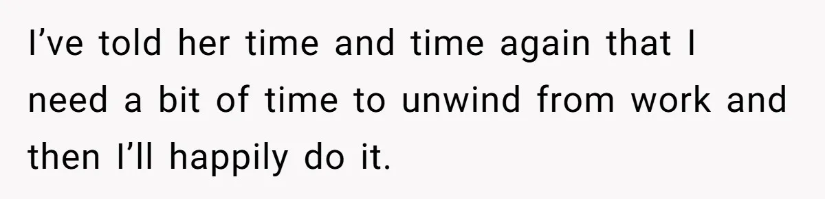 I’ve told her time and time again that I need a bit of time to unwind from work and then I’ll happily do it.