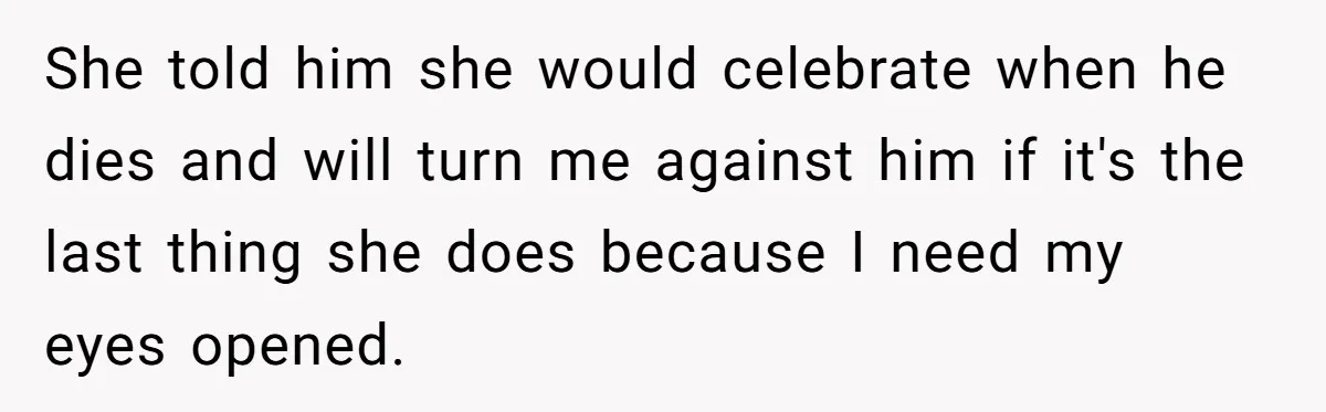 She told him she would celebrate when he dies and will turn me against him if it's the last thing she does because I need my eyes opened.