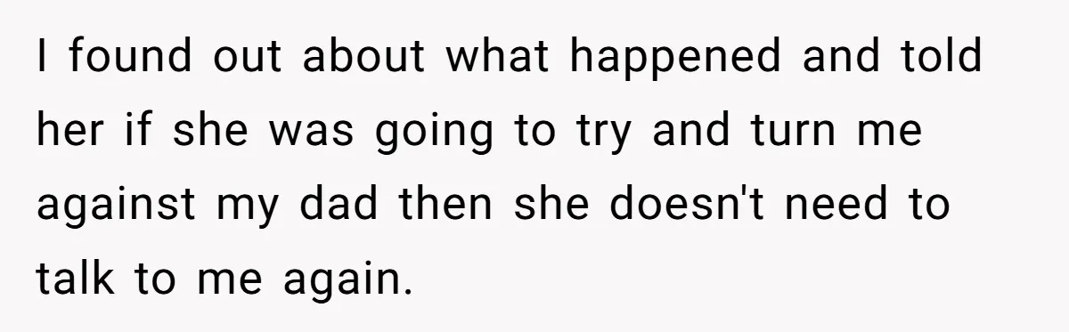 I found out about what happened and told her if she was going to try and turn me against my dad then she doesn't need to talk to me again.