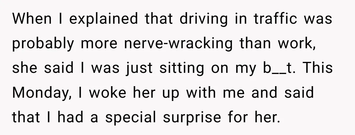 When I explained that driving in traffic was probably more nerve-wracking than work, she said I was just sitting on my b__t. This Monday, I woke her up with me...