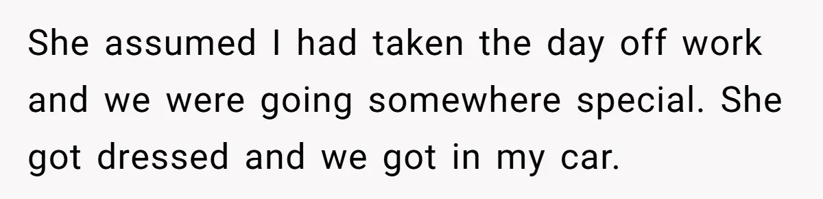 She assumed I had taken the day off work and we were going somewhere special. She got dressed and we got in my car.