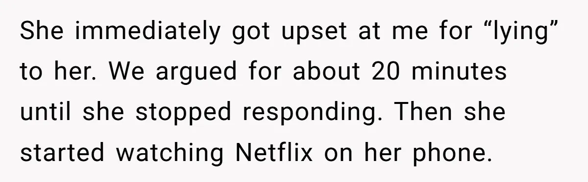 She immediately got upset at me for “lying” to her. We argued for about 20 minutes until she stopped responding. Then she started watching Netflix on her phone.