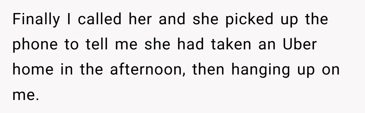 Finally I called her and she picked up the phone to tell me she had taken an Uber home in the afternoon, then hanging up on me.