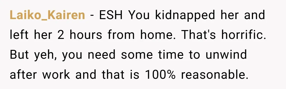 Laiko_Kairen − ESH You kidnapped her and left her 2 hours from home. That's horrific. But yeh, you need some time to unwind after work and that is 100% reasonable.