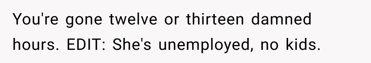 You're gone twelve or thirteen damned hours. EDIT: She's unemployed, no kids.