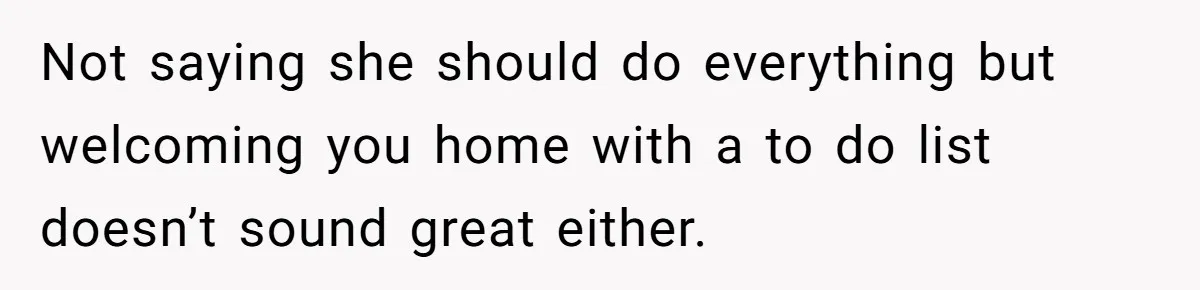 Not saying she should do everything but welcoming you home with a to do list doesn’t sound great either.