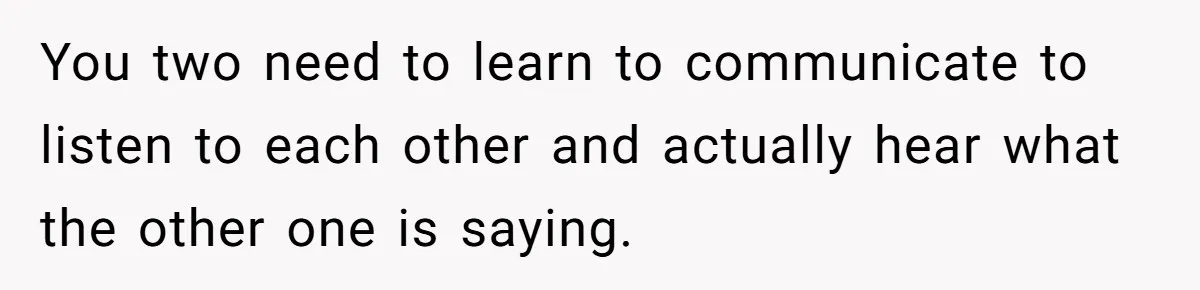 You two need to learn to communicate to listen to each other and actually hear what the other one is saying.