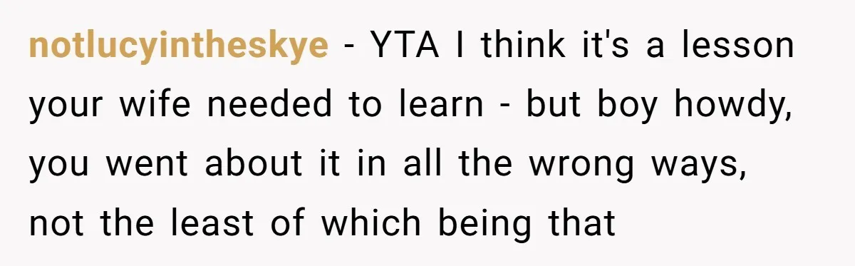 notlucyintheskye − YTA I think it's a lesson your wife needed to learn - but boy howdy, you went about it in all the wrong ways, not the least of...