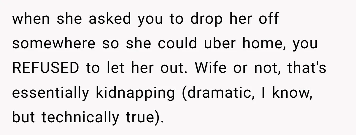 when she asked you to drop her off somewhere so she could uber home, you REFUSED to let her out. Wife or not, that's essentially kidnapping (dramatic, I know, but...