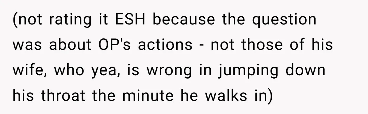 (not rating it ESH because the question was about OP's actions - not those of his wife, who yea, is wrong in jumping down his throat the minute he walks...