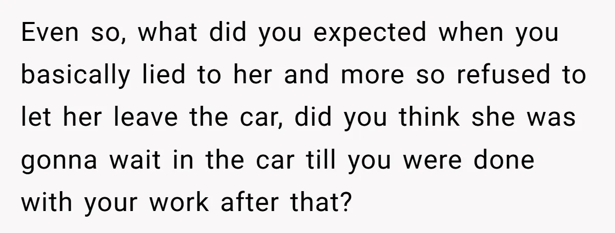 Even so, what did you expected when you basically lied to her and more so refused to let her leave the car, did you think she was gonna wait in...