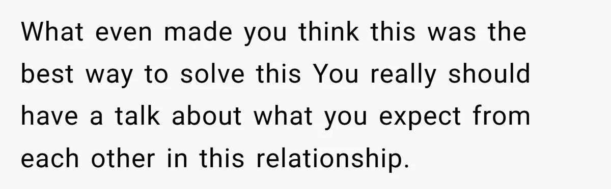 What even made you think this was the best way to solve this You really should have a talk about what you expect from each other in this relationship.