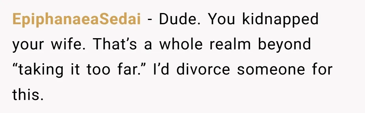 EpiphanaeaSedai − Dude. You kidnapped your wife. That’s a whole realm beyond “taking it too far.” I’d divorce someone for this.