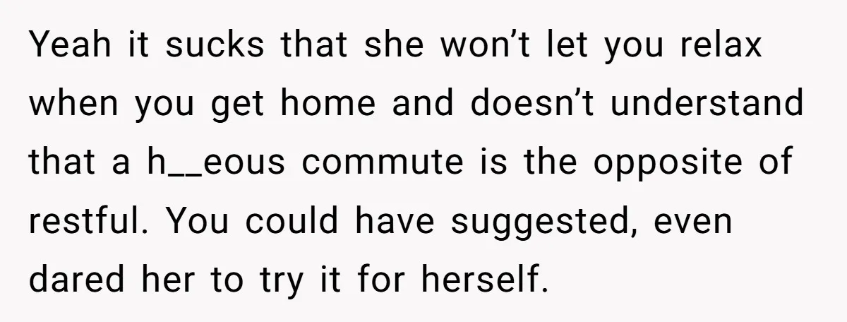 Yeah it sucks that she won’t let you relax when you get home and doesn’t understand that a h__eous commute is the opposite of restful. You could have suggested, even...