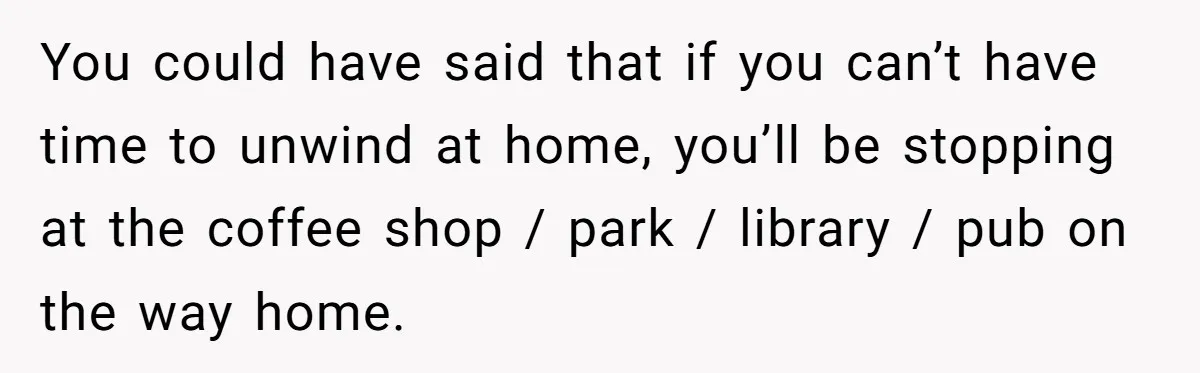You could have said that if you can’t have time to unwind at home, you’ll be stopping at the coffee shop / park / library / pub on the way...