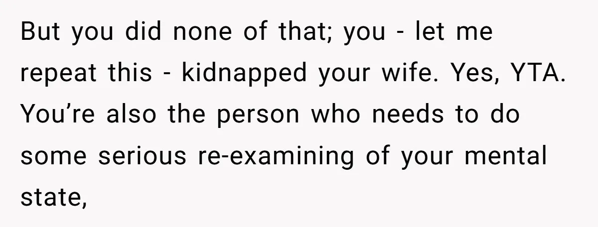 But you did none of that; you - let me repeat this - kidnapped your wife. Yes, YTA. You’re also the person who needs to do some serious re-examining of...