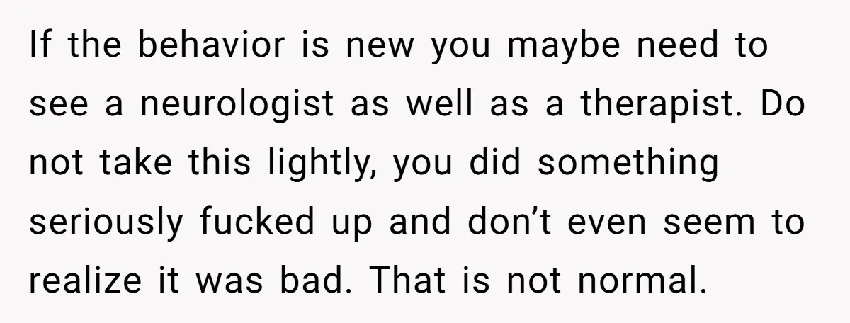 If the behavior is new you maybe need to see a neurologist as well as a therapist. Do not take this lightly, you did something seriously fucked up and don’t...