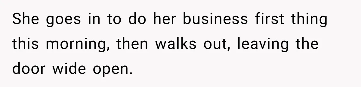 She goes in to do her business first thing this morning, then walks out, leaving the door wide open.