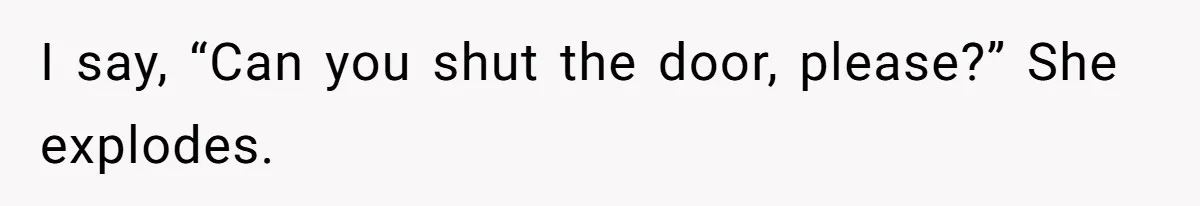 I say, “Can you shut the door, please?” She explodes.