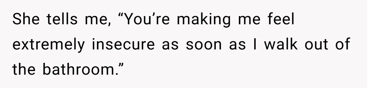 She tells me, “You’re making me feel extremely insecure as soon as I walk out of the bathroom.”