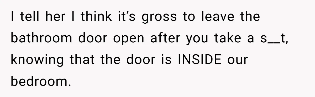 I tell her I think it’s gross to leave the bathroom door open after you take a s__t, knowing that the door is INSIDE our bedroom.