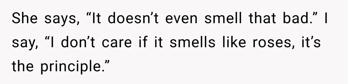 She says, “It doesn’t even smell that bad.” I say, “I don’t care if it smells like roses, it’s the principle.”