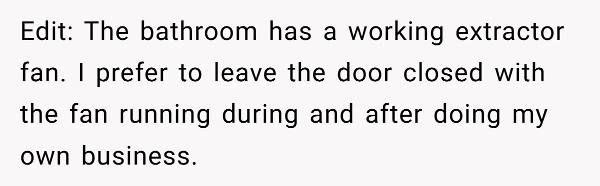 Edit: The bathroom has a working extractor fan. I prefer to leave the door closed with the fan running during and after doing my own business.