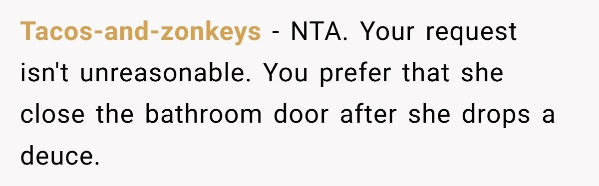 Tacos-and-zonkeys − NTA. Your request isn't unreasonable. You prefer that she close the bathroom door after she drops a deuce.