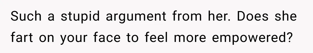 Such a stupid argument from her. Does she fart on your face to feel more empowered?