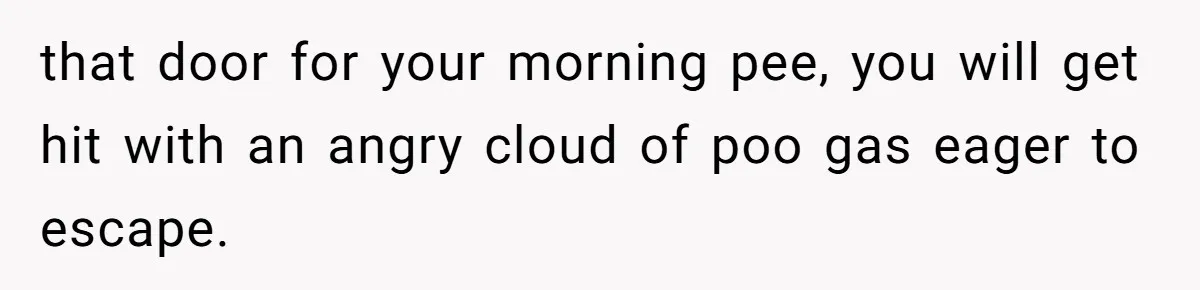 that door for your morning pee, you will get hit with an angry cloud of poo gas eager to escape.