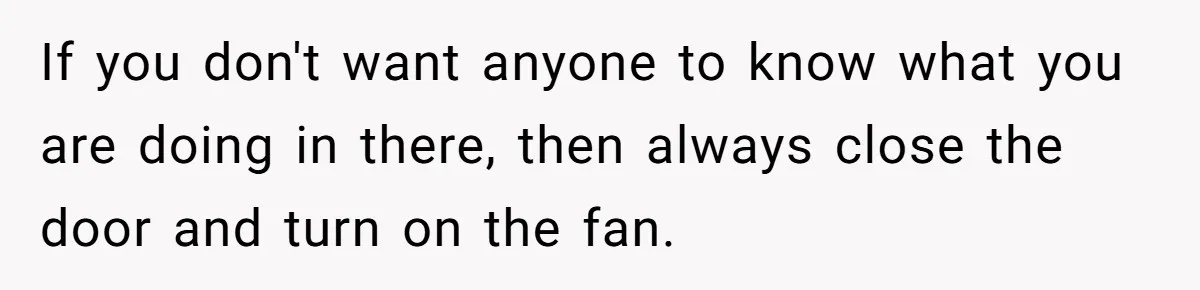 If you don't want anyone to know what you are doing in there, then always close the door and turn on the fan.