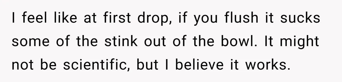 I feel like at first drop, if you flush it sucks some of the stink out of the bowl. It might not be scientific, but I believe it works.
